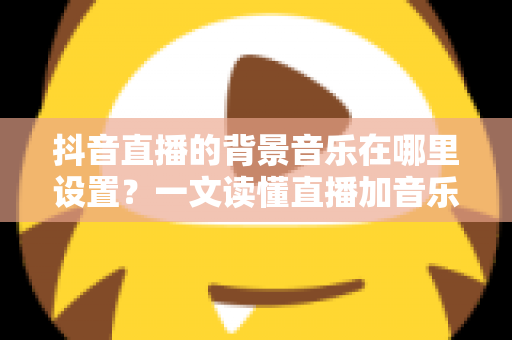 抖音直播的背景音乐在哪里设置？一文读懂直播加音乐的完整操作方法