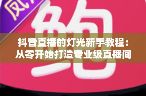 抖音直播的灯光新手教程:从零开始打造专业级直播间的实用指南 抖音直播的灯光新手教程:从零开始打造专业级直播间的实用指南