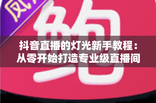 抖音直播的灯光新手教程:从零开始打造专业级直播间的实用指南 抖音直播的灯光新手教程:从零开始打造专业级直播间的实用指南