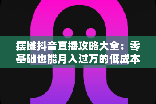 摆摊抖音直播攻略大全:零基础也能月入过万的低成本创业实战指南 摆摊抖音直播攻略大全:零基础也能月入过万的低成本创业实战指南
