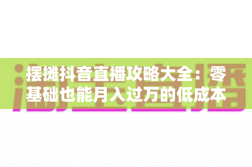摆摊抖音直播攻略大全:零基础也能月入过万的低成本创业实战指南 摆摊抖音直播攻略大全:零基础也能月入过万的低成本创业实战指南