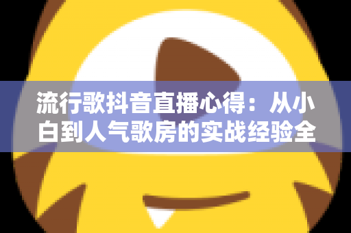 流行歌抖音直播心得:从小白到人气歌房的实战经验全解析 流行歌抖音直播心得:从小白到人气歌房的实战经验全解析
