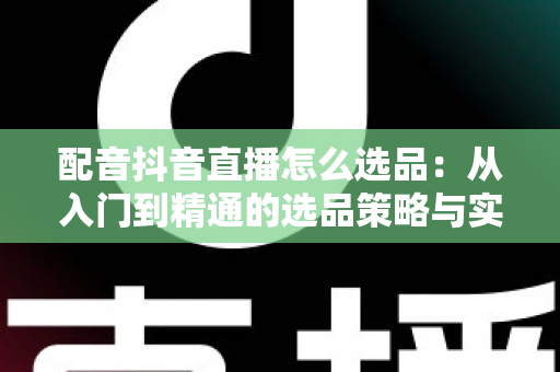 配音抖音直播怎么选品:从入门到精通的选品策略与实战指南 配音抖音直播怎么选品:从入门到精通的选品策略与实战指南