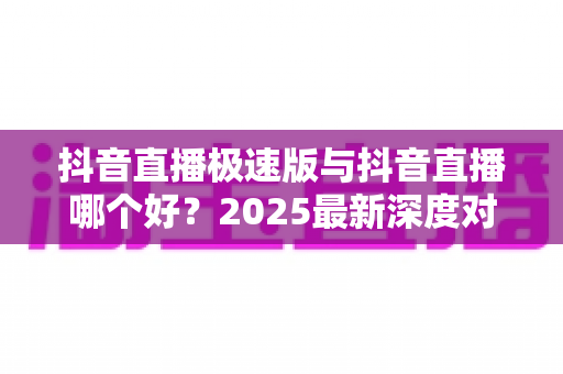 抖音直播极速版与抖音直播哪个好？2025最新深度对比评测，看完不再纠结选哪款