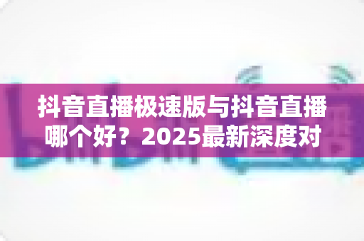抖音直播极速版与抖音直播哪个好？2025最新深度对比评测，看完不再纠结选哪款