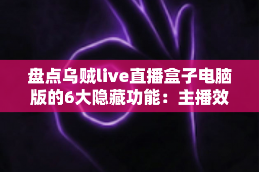 盘点乌贼live直播盒子电脑版的6大隐藏功能：主播效率翻倍的宝藏工具全解析