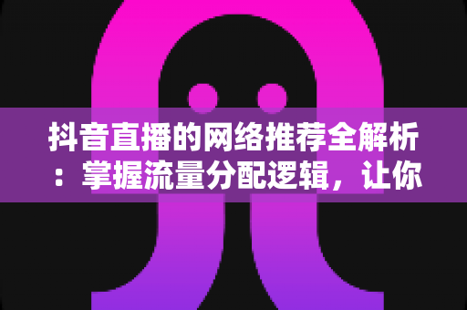抖音直播的网络推荐全解析:掌握流量分配逻辑,让你的直播间人气持续攀升 抖音直播的网络推荐全解析:掌握流量分配逻辑,让你的直播间人气持续攀升