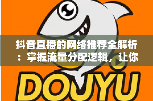 抖音直播的网络推荐全解析:掌握流量分配逻辑,让你的直播间人气持续攀升 抖音直播的网络推荐全解析:掌握流量分配逻辑,让你的直播间人气持续攀升