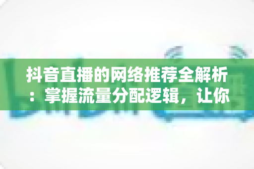 抖音直播的网络推荐全解析：掌握流量分配逻辑，让你的直播间人气持续攀升