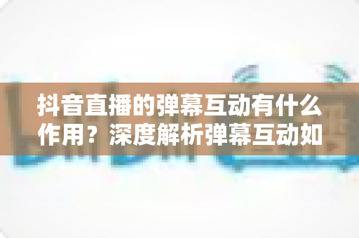 抖音直播的弹幕互动有什么作用?深度解析弹幕互动如何提升直播间人气、流量与转化率 抖音直播的弹幕互动有什么作用?深度解析弹幕互动如何提升直播间人气、流量与转化率