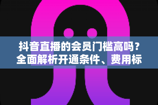 抖音直播的会员门槛高吗？全面解析开通条件、费用标准与实用指南