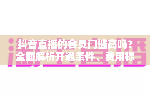 抖音直播的会员门槛高吗？全面解析开通条件、费用标准与实用指南