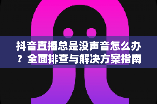 抖音直播总是没声音怎么办?全面排查与解决方案指南 抖音直播总是没声音怎么办?全面排查与解决方案指南