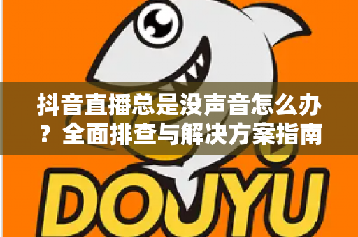 抖音直播总是没声音怎么办?全面排查与解决方案指南 抖音直播总是没声音怎么办?全面排查与解决方案指南