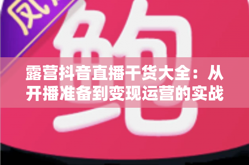 露营抖音直播干货大全：从开播准备到变现运营的实战指南