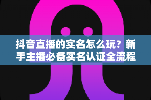 抖音直播的实名怎么玩?新手主播必备实名认证全流程攻略与开播指南 抖音直播的实名怎么玩?新手主播必备实名认证全流程攻略与开播指南