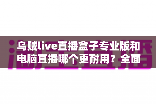 乌贼live直播盒子专业版和电脑直播哪个更耐用?全面对比帮你选对直播设备 乌贼live直播盒子专业版和电脑直播哪个更耐用?全面对比帮你选对直播设备