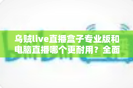 乌贼live直播盒子专业版和电脑直播哪个更耐用?全面对比帮你选对直播设备 乌贼live直播盒子专业版和电脑直播哪个更耐用?全面对比帮你选对直播设备