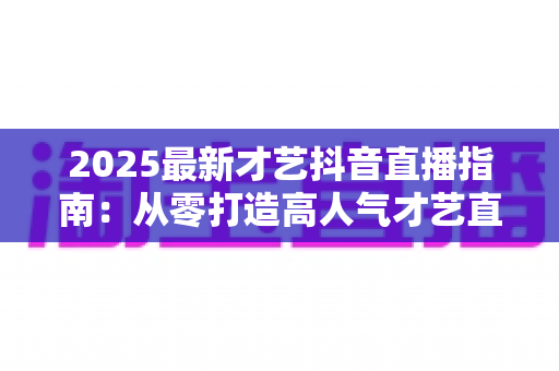 2025最新才艺抖音直播指南:从零打造高人气才艺直播间的全流程实操攻略 2025最新才艺抖音直播指南:从零打造高人气才艺直播间的全流程实操攻略