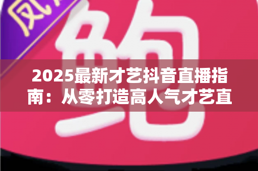 2025最新才艺抖音直播指南：从零打造高人气才艺直播间的全流程实操攻略