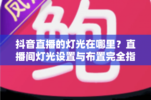 抖音直播的灯光在哪里?直播间灯光设置与布置完全指南 抖音直播的灯光在哪里?直播间灯光设置与布置完全指南