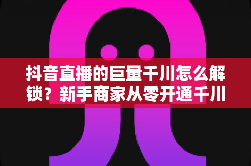 抖音直播的巨量千川怎么解锁?新手商家从零开通千川投流的完整攻略 抖音直播的巨量千川怎么解锁?新手商家从零开通千川投流的完整攻略