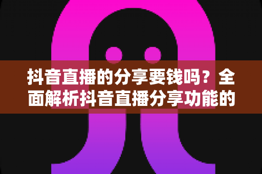 抖音直播的分享要钱吗?全面解析抖音直播分享功能的费用问题与实用指南 抖音直播的分享要钱吗?全面解析抖音直播分享功能的费用问题与实用指南