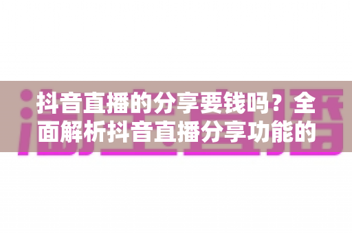 抖音直播的分享要钱吗?全面解析抖音直播分享功能的费用问题与实用指南 抖音直播的分享要钱吗?全面解析抖音直播分享功能的费用问题与实用指南