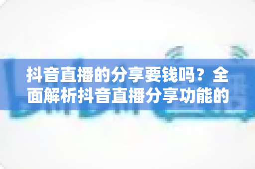 抖音直播的分享要钱吗？全面解析抖音直播分享功能的费用问题与实用指南