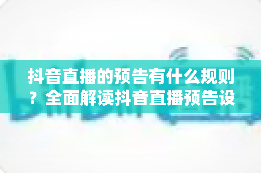 抖音直播的预告有什么规则？全面解读抖音直播预告设置规范与实操技巧