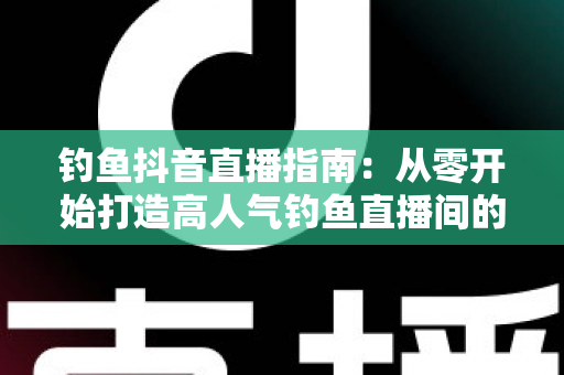 钓鱼抖音直播指南:从零开始打造高人气钓鱼直播间的实战攻略 钓鱼抖音直播指南:从零开始打造高人气钓鱼直播间的实战攻略