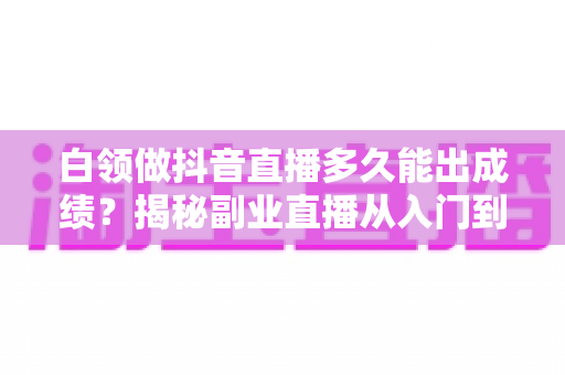 白领做抖音直播多久能出成绩?揭秘副业直播从入门到变现的真实时间线 白领做抖音直播多久能出成绩?揭秘副业直播从入门到变现的真实时间线