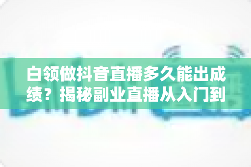 白领做抖音直播多久能出成绩？揭秘副业直播从入门到变现的真实时间线