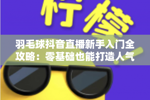 羽毛球抖音直播新手入门全攻略:零基础也能打造人气羽毛球直播间的实战指南 羽毛球抖音直播新手入门全攻略:零基础也能打造人气羽毛球直播间的实战指南
