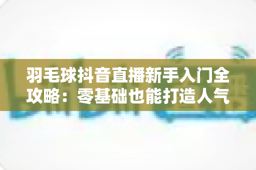 羽毛球抖音直播新手入门全攻略:零基础也能打造人气羽毛球直播间的实战指南 羽毛球抖音直播新手入门全攻略:零基础也能打造人气羽毛球直播间的实战指南