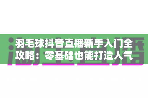 羽毛球抖音直播新手入门全攻略：零基础也能打造人气羽毛球直播间的实战指南