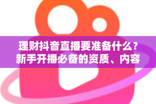 理财抖音直播要准备什么?新手开播必备的资质、内容与设备全攻略 理财抖音直播要准备什么?新手开播必备的资质、内容与设备全攻略