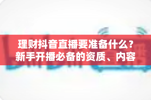 理财抖音直播要准备什么?新手开播必备的资质、内容与设备全攻略 理财抖音直播要准备什么?新手开播必备的资质、内容与设备全攻略