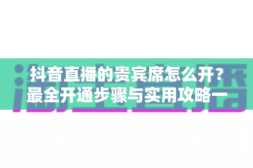 抖音直播的贵宾席怎么开？最全开通步骤与实用攻略一网打尽