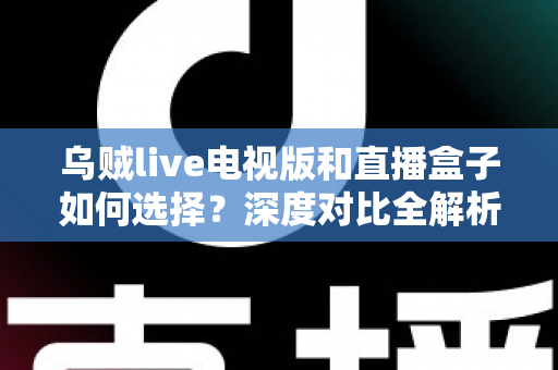 乌贼live电视版和直播盒子如何选择？深度对比全解析，帮你找到最合适的家庭观影方案