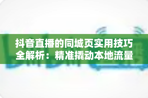 抖音直播的同城页实用技巧全解析：精准撬动本地流量，让你的直播间被同城用户看见