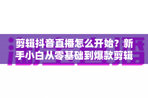 剪辑抖音直播怎么开始？新手小白从零基础到爆款剪辑的保姆级实战指南