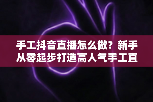 手工抖音直播怎么做?新手从零起步打造高人气手工直播间的完整攻略 手工抖音直播怎么做?新手从零起步打造高人气手工直播间的完整攻略