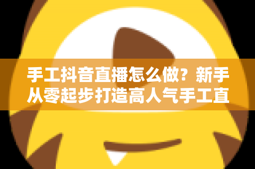 手工抖音直播怎么做?新手从零起步打造高人气手工直播间的完整攻略 手工抖音直播怎么做?新手从零起步打造高人气手工直播间的完整攻略