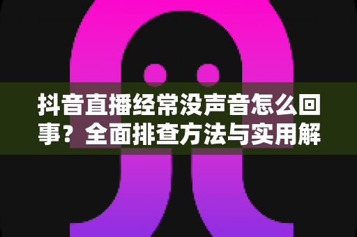 抖音直播经常没声音怎么回事?全面排查方法与实用解决方案一学就会 抖音直播经常没声音怎么回事?全面排查方法与实用解决方案一学就会