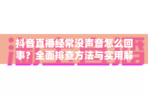 抖音直播经常没声音怎么回事?全面排查方法与实用解决方案一学就会 抖音直播经常没声音怎么回事?全面排查方法与实用解决方案一学就会