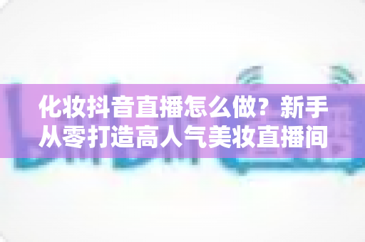 化妆抖音直播怎么做？新手从零打造高人气美妆直播间的全流程实战指南
