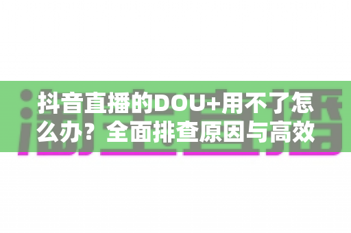 抖音直播的DOU+用不了怎么办？全面排查原因与高效解决指南