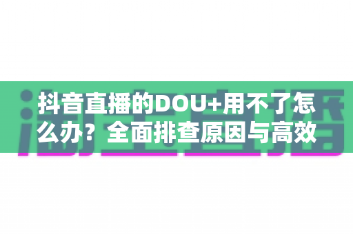 抖音直播的DOU+用不了怎么办？全面排查原因与高效解决指南