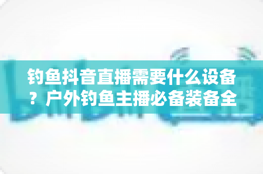 钓鱼抖音直播需要什么设备?户外钓鱼主播必备装备全攻略与避坑指南 钓鱼抖音直播需要什么设备?户外钓鱼主播必备装备全攻略与避坑指南